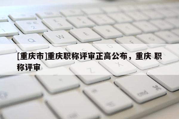 [重慶市]重慶職稱評審正高公布，重慶 職稱評審