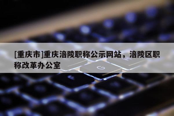 [重慶市]重慶涪陵職稱公示網(wǎng)站，涪陵區(qū)職稱改革辦公室