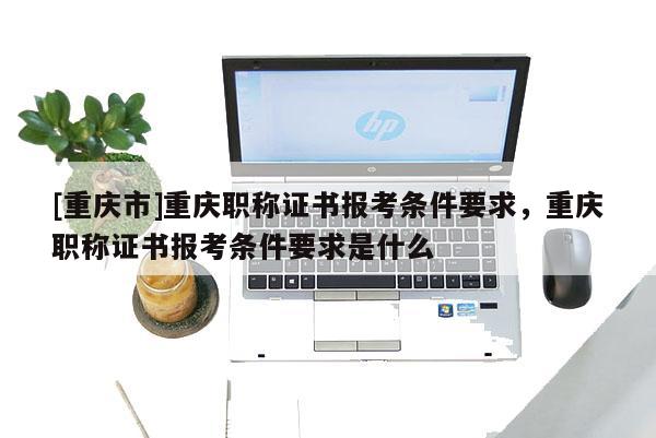 [重慶市]重慶職稱(chēng)證書(shū)報(bào)考條件要求，重慶職稱(chēng)證書(shū)報(bào)考條件要求是什么