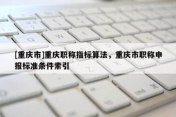 [重慶市]重慶職稱指標算法，重慶市職稱申報標準條件索引