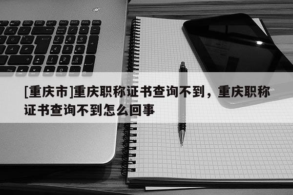 [重慶市]重慶職稱證書查詢不到，重慶職稱證書查詢不到怎么回事
