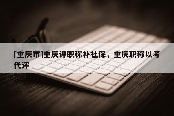 [重慶市]重慶評職稱補社保，重慶職稱以考代評