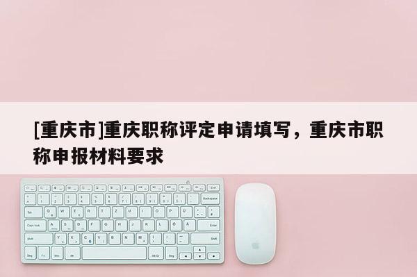 [重慶市]重慶職稱評定申請?zhí)顚懀貞c市職稱申報材料要求