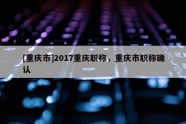 [重慶市]2017重慶職稱，重慶市職稱確認(rèn)