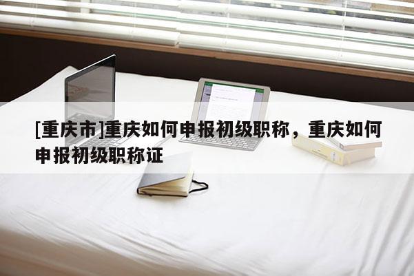 [重慶市]重慶如何申報(bào)初級(jí)職稱(chēng)，重慶如何申報(bào)初級(jí)職稱(chēng)證