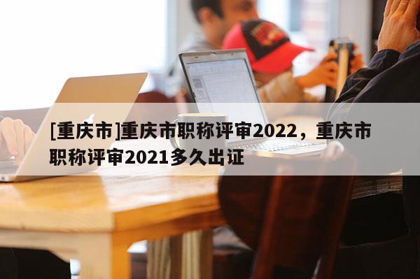 [重慶市]重慶市職稱(chēng)評(píng)審2022，重慶市職稱(chēng)評(píng)審2021多久出證