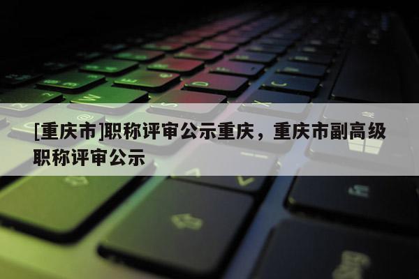 [重慶市]職稱評審公示重慶，重慶市副高級職稱評審公示