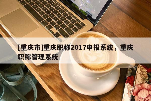 [重慶市]重慶職稱2017申報系統(tǒng)，重慶職稱管理系統(tǒng)