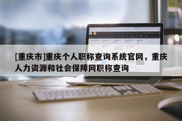 [重慶市]重慶個人職稱查詢系統(tǒng)官網(wǎng)，重慶人力資源和社會保障網(wǎng)職稱查詢