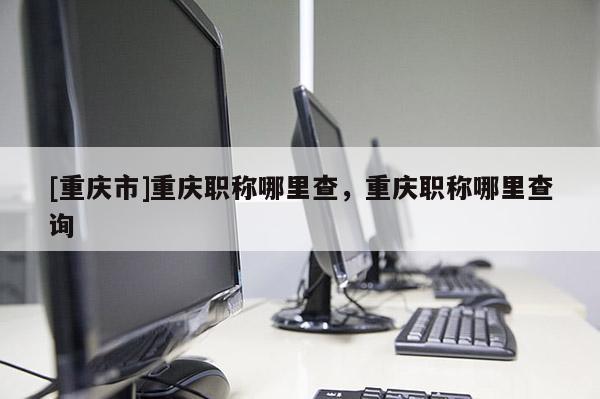 [重慶市]重慶職稱哪里查，重慶職稱哪里查詢