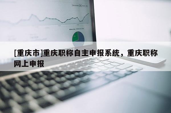 [重慶市]重慶職稱自主申報(bào)系統(tǒng)，重慶職稱網(wǎng)上申報(bào)