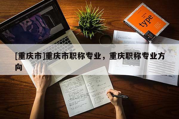 [重慶市]重慶市職稱專業(yè)，重慶職稱專業(yè)方向