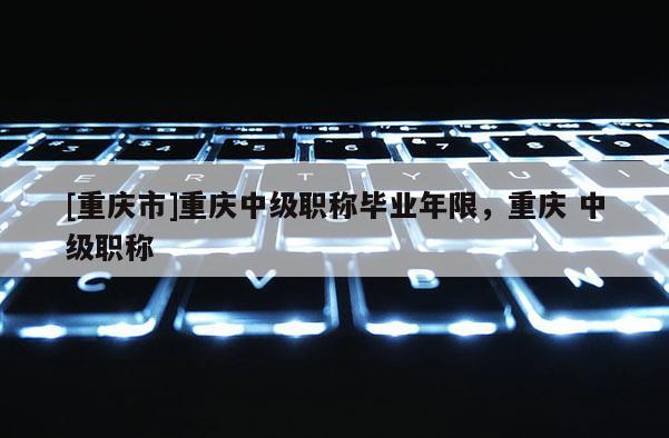 [重慶市]重慶中級職稱畢業(yè)年限，重慶 中級職稱