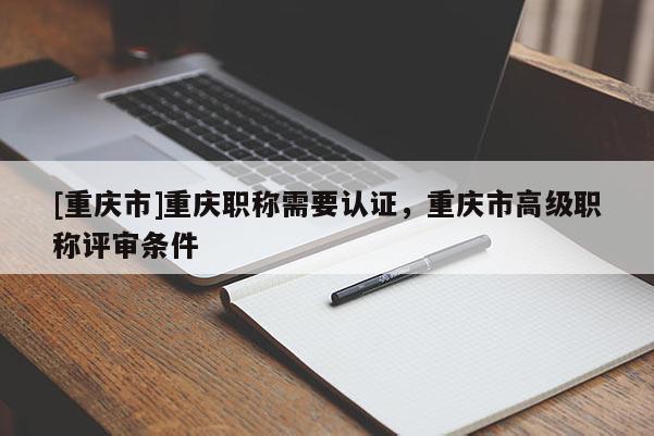 [重慶市]重慶職稱需要認(rèn)證，重慶市高級(jí)職稱評(píng)審條件