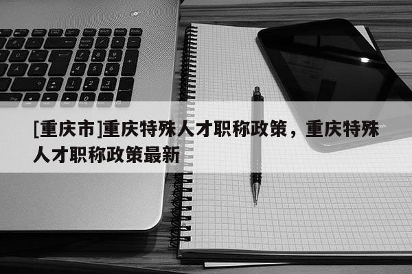 [重慶市]重慶特殊人才職稱政策，重慶特殊人才職稱政策最新