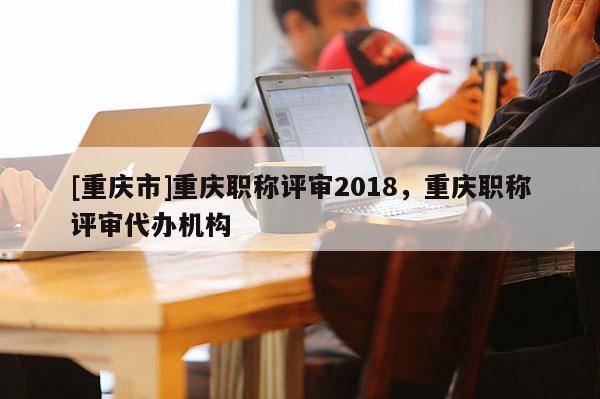 [重慶市]重慶職稱評審2018，重慶職稱評審代辦機(jī)構(gòu)