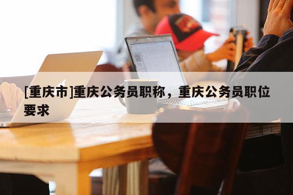 [重慶市]重慶公務員職稱，重慶公務員職位要求