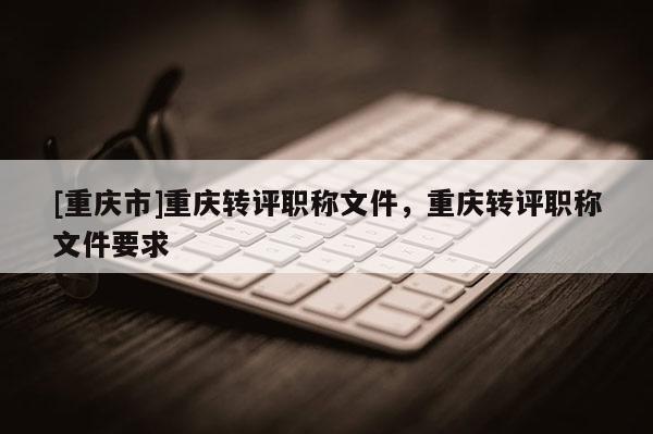 [重慶市]重慶轉(zhuǎn)評職稱文件，重慶轉(zhuǎn)評職稱文件要求