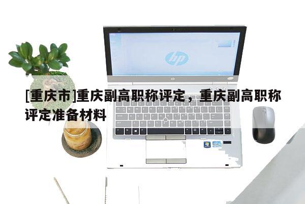 [重慶市]重慶副高職稱評(píng)定，重慶副高職稱評(píng)定準(zhǔn)備材料