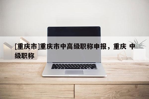 [重慶市]重慶市中高級職稱申報，重慶 中級職稱