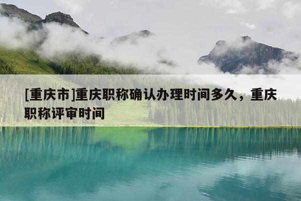 [重慶市]重慶職稱確認(rèn)辦理時(shí)間多久，重慶職稱評(píng)審時(shí)間