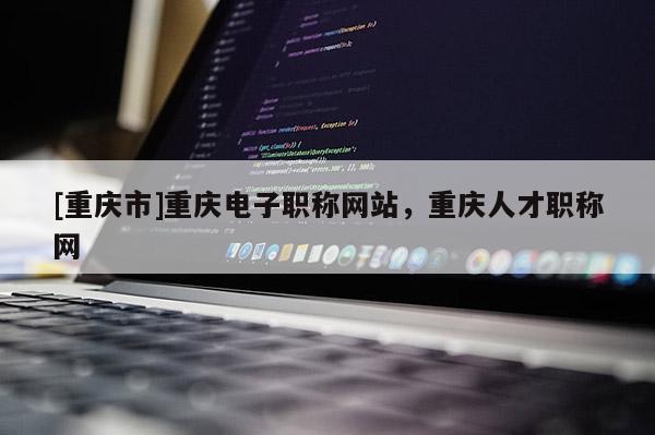 [重慶市]重慶電子職稱網(wǎng)站，重慶人才職稱網(wǎng)