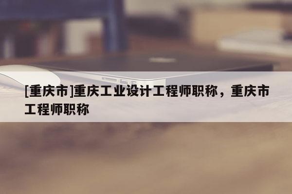 [重慶市]重慶工業(yè)設(shè)計(jì)工程師職稱，重慶市工程師職稱