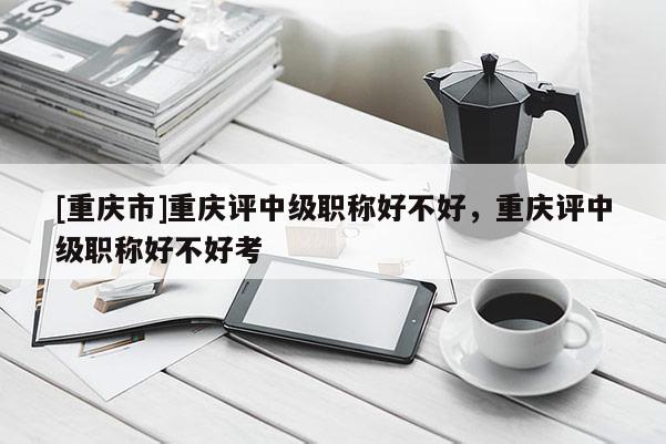 [重慶市]重慶評中級職稱好不好，重慶評中級職稱好不好考