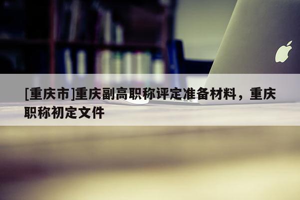 [重慶市]重慶副高職稱評(píng)定準(zhǔn)備材料，重慶職稱初定文件