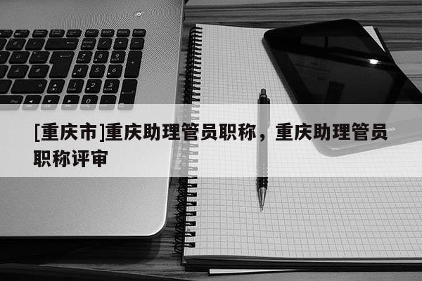 [重慶市]重慶助理管員職稱，重慶助理管員職稱評審