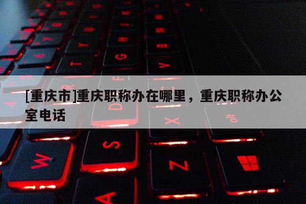 [重慶市]重慶職稱辦在哪里，重慶職稱辦公室電話