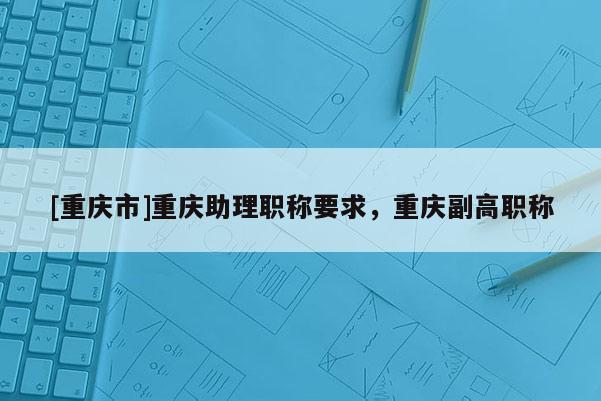 [重慶市]重慶助理職稱要求，重慶副高職稱