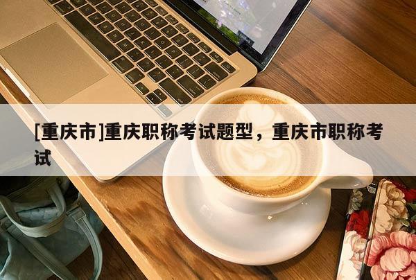 [重慶市]重慶職稱考試題型，重慶市職稱考試