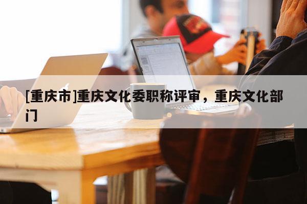 [重慶市]重慶文化委職稱評審，重慶文化部門