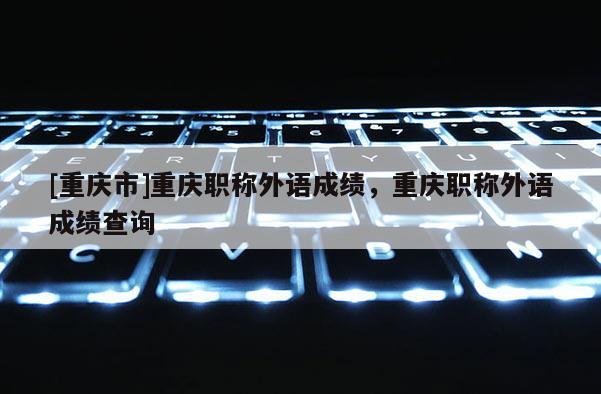 [重慶市]重慶職稱外語(yǔ)成績(jī)，重慶職稱外語(yǔ)成績(jī)查詢