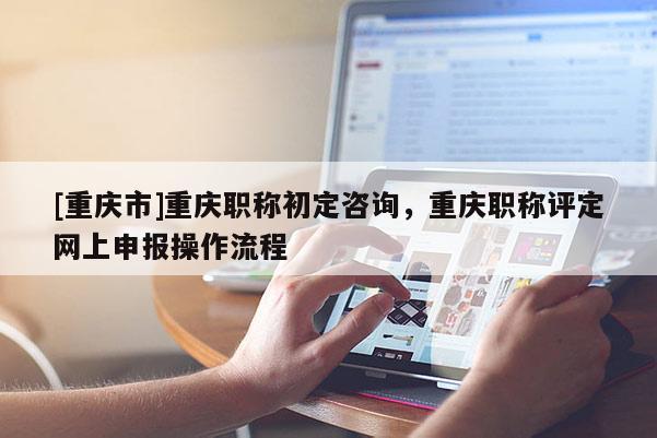 [重慶市]重慶職稱初定咨詢，重慶職稱評(píng)定網(wǎng)上申報(bào)操作流程