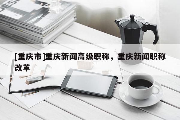 [重慶市]重慶新聞高級(jí)職稱，重慶新聞職稱改革