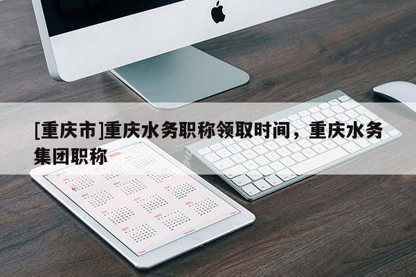 [重慶市]重慶水務(wù)職稱領(lǐng)取時(shí)間，重慶水務(wù)集團(tuán)職稱
