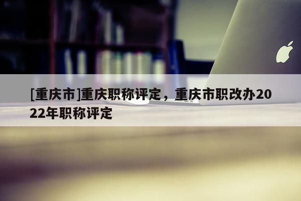 [重慶市]重慶職稱評(píng)定，重慶市職改辦2022年職稱評(píng)定