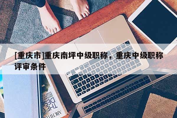 [重慶市]重慶南坪中級(jí)職稱，重慶中級(jí)職稱評(píng)審條件