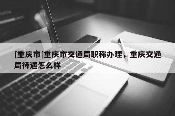 [重慶市]重慶市交通局職稱辦理，重慶交通局待遇怎么樣
