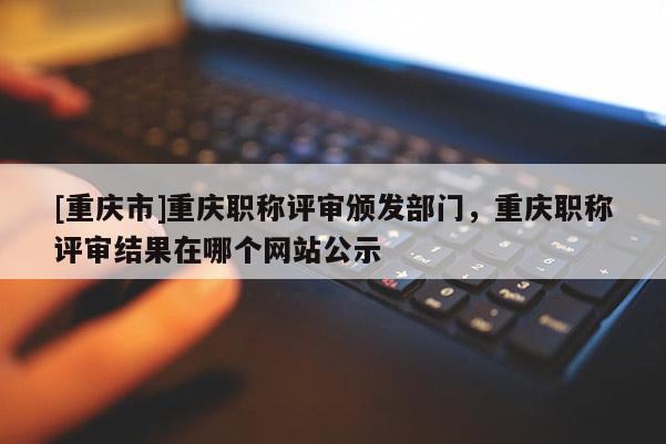 [重慶市]重慶職稱評審頒發(fā)部門，重慶職稱評審結(jié)果在哪個網(wǎng)站公示