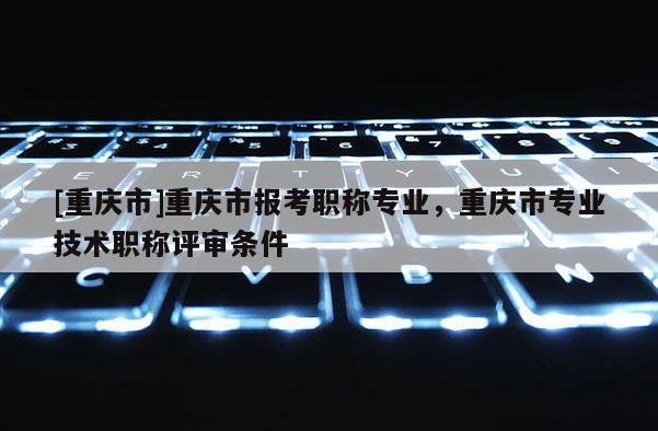 [重慶市]重慶市報考職稱專業(yè)，重慶市專業(yè)技術(shù)職稱評審條件