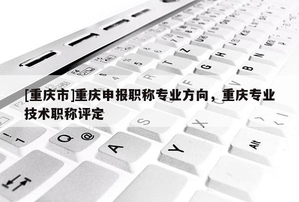 [重慶市]重慶申報職稱專業(yè)方向，重慶專業(yè)技術(shù)職稱評定