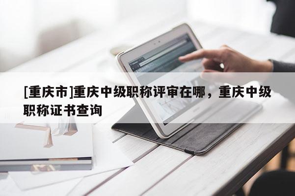 [重慶市]重慶中級職稱評審在哪，重慶中級職稱證書查詢