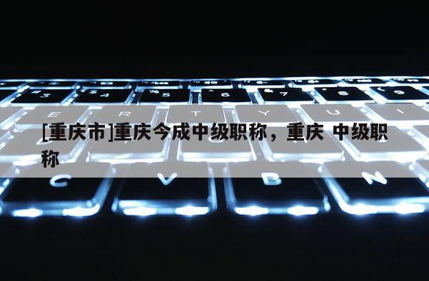 [重慶市]重慶今成中級(jí)職稱，重慶 中級(jí)職稱