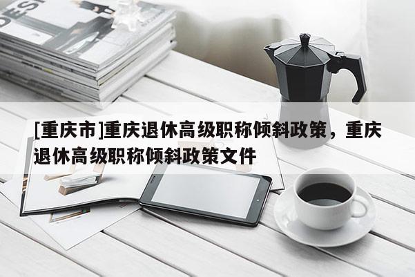 [重慶市]重慶退休高級職稱傾斜政策，重慶退休高級職稱傾斜政策文件
