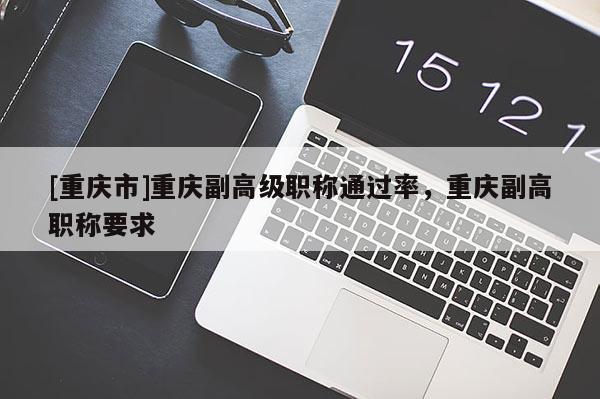 [重慶市]重慶副高級職稱通過率，重慶副高職稱要求