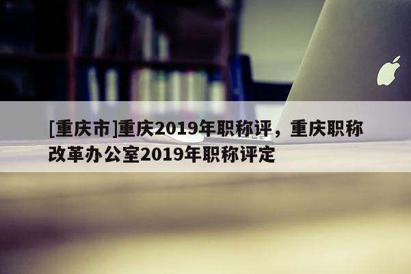 [重慶市]重慶2019年職稱評，重慶職稱改革辦公室2019年職稱評定