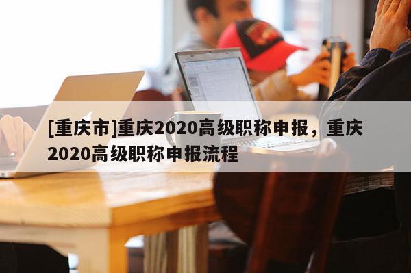 [重慶市]重慶2020高級職稱申報，重慶2020高級職稱申報流程
